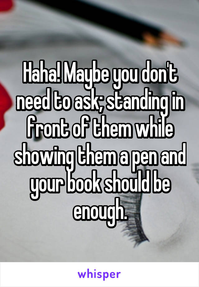 Haha! Maybe you don't need to ask; standing in front of them while showing them a pen and your book should be enough.