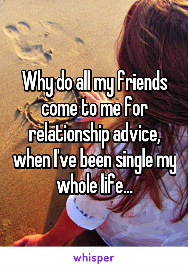 Why do all my friends come to me for relationship advice, when I've been single my whole life...