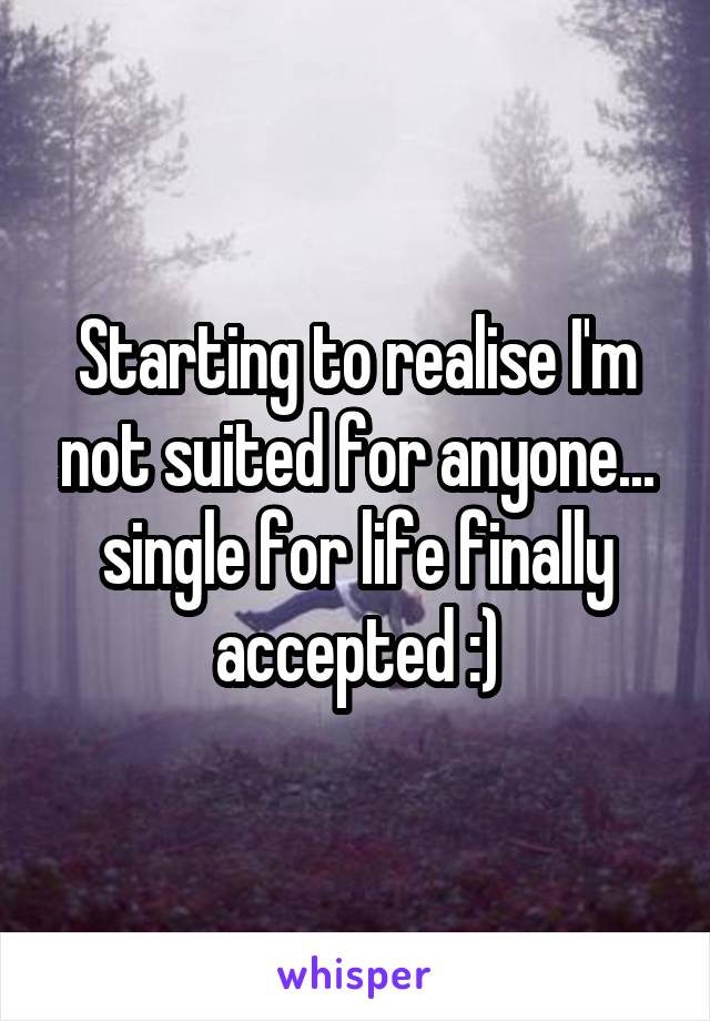 Starting to realise I'm not suited for anyone... single for life finally accepted :)