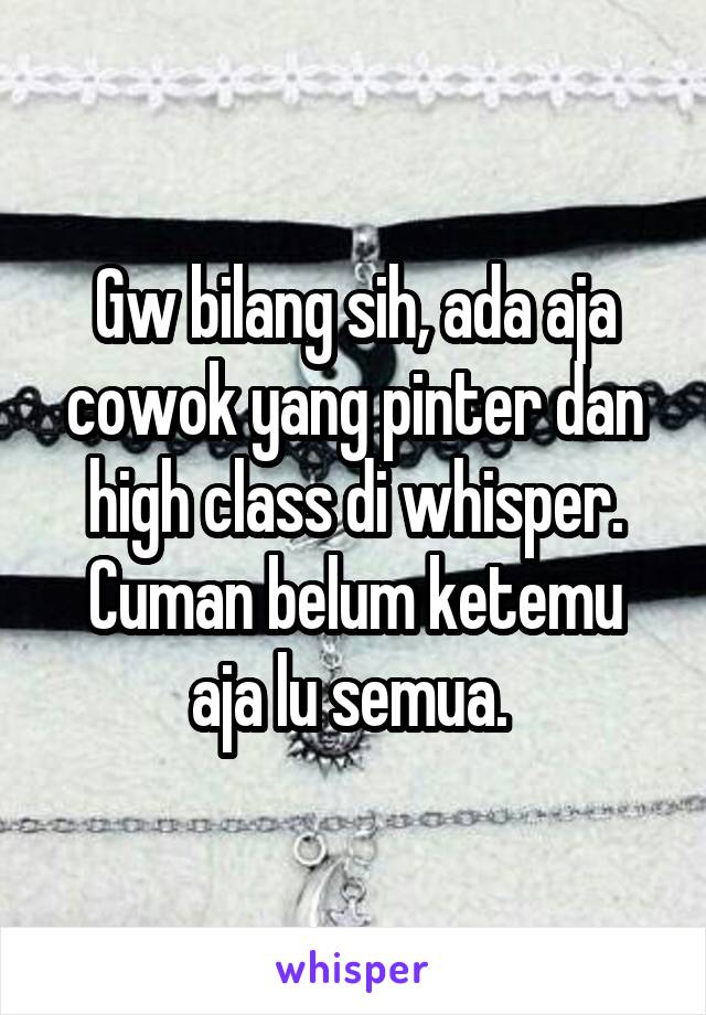 Gw bilang sih, ada aja cowok yang pinter dan high class di whisper. Cuman belum ketemu aja lu semua. 