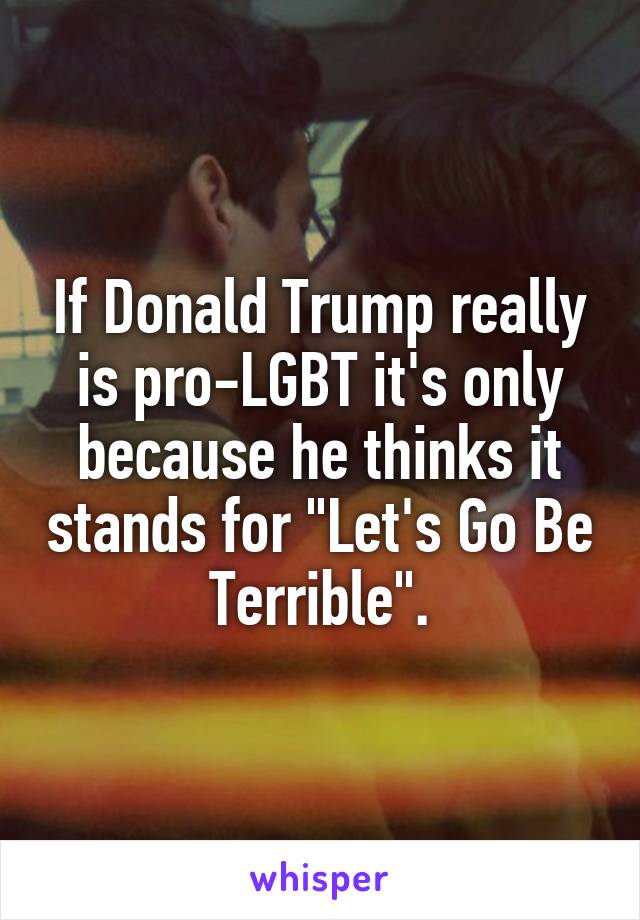 If Donald Trump really is pro-LGBT it's only because he thinks it stands for "Let's Go Be Terrible".