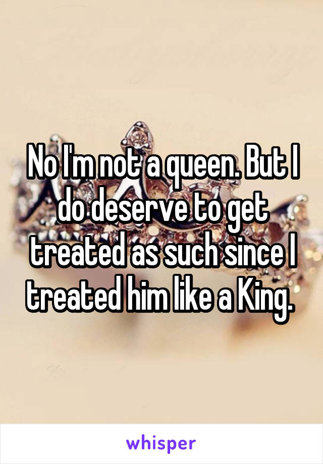 No I'm not a queen. But I do deserve to get treated as such since I treated him like a King. 