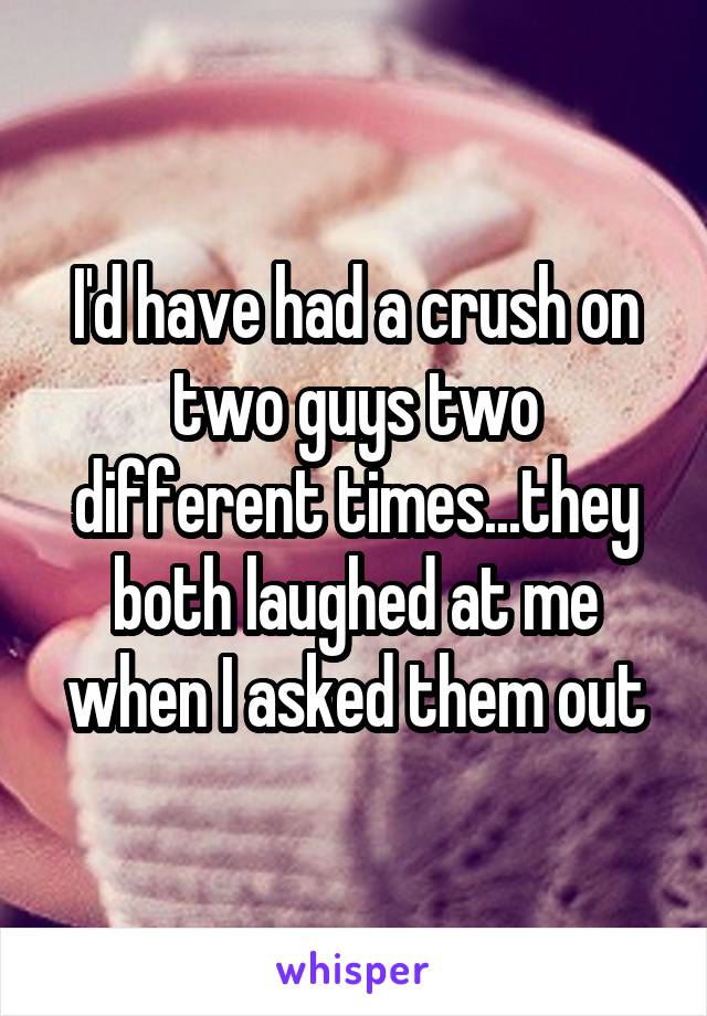 I'd have had a crush on two guys two different times...they both laughed at me when I asked them out