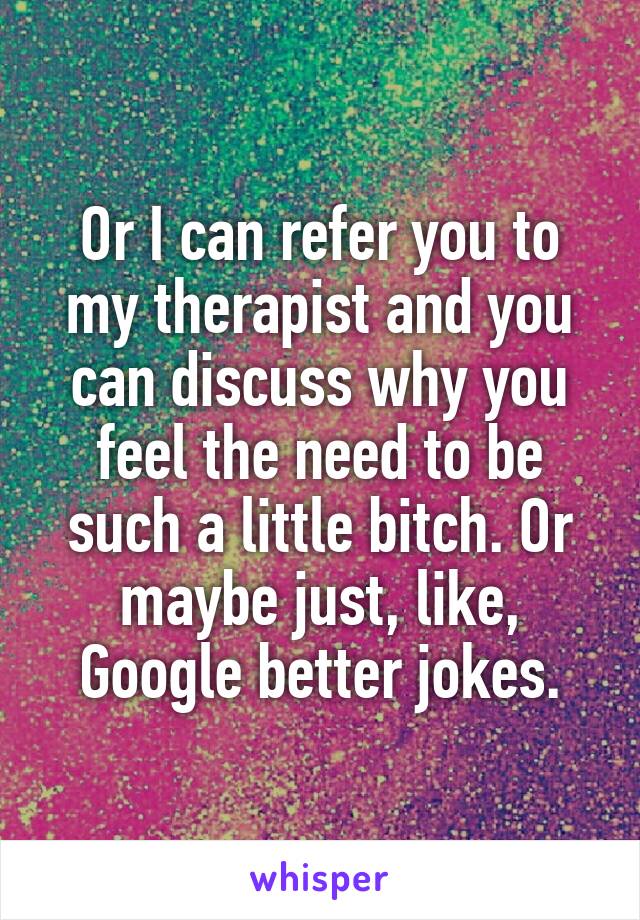 Or I can refer you to my therapist and you can discuss why you feel the need to be such a little bitch. Or maybe just, like, Google better jokes.