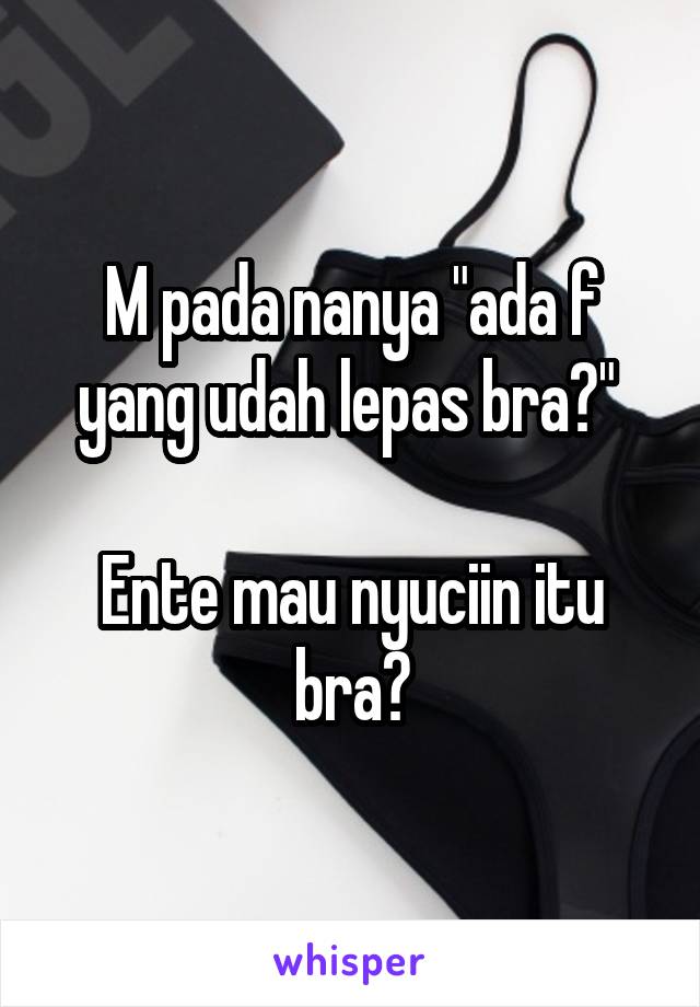 M pada nanya "ada f yang udah lepas bra?" 

Ente mau nyuciin itu bra?