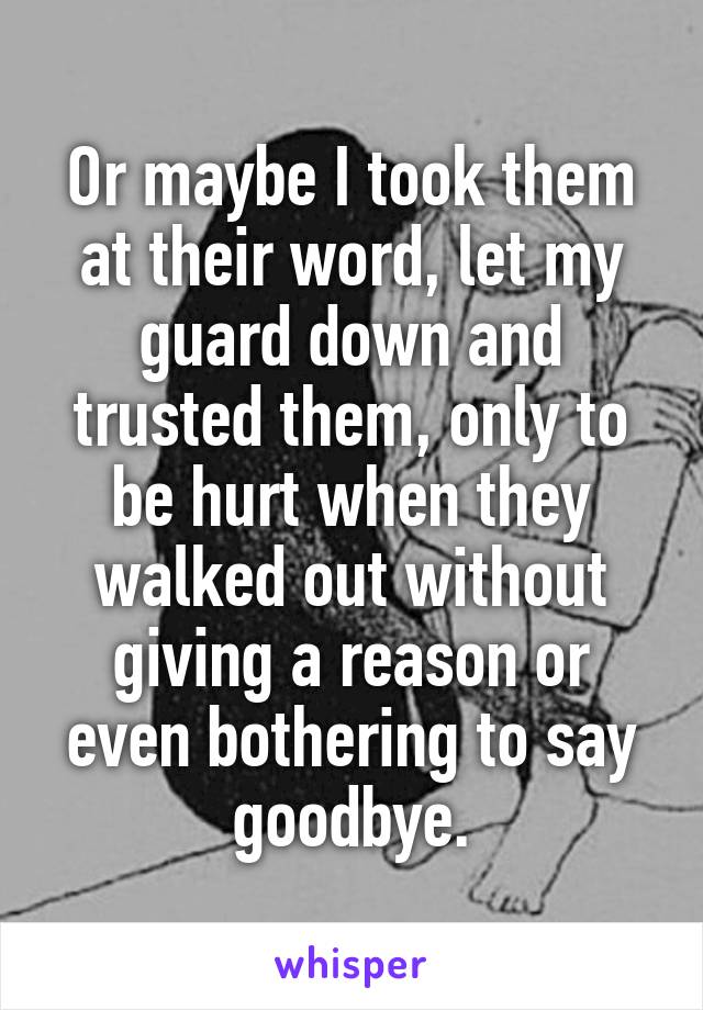 Or maybe I took them at their word, let my guard down and trusted them, only to be hurt when they walked out without giving a reason or even bothering to say goodbye.