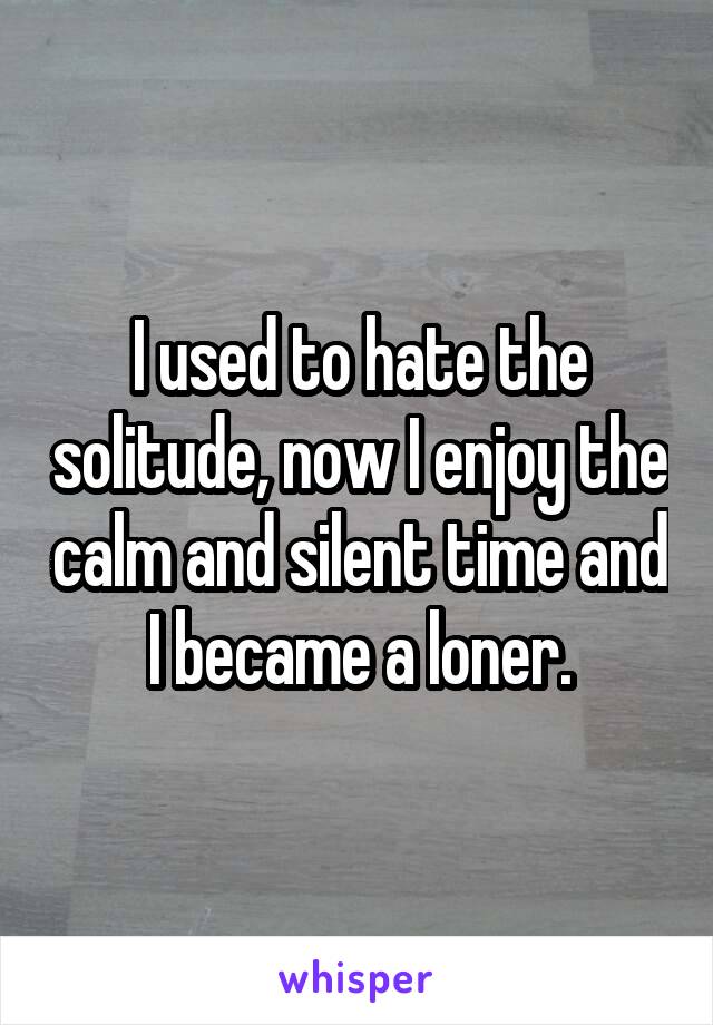 I used to hate the solitude, now I enjoy the calm and silent time and I became a loner.