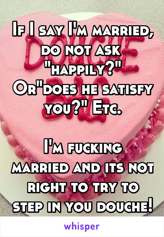 If I say I'm married, do not ask 
"happily?" Or"does he satisfy you?" Etc.

I'm fucking married and its not right to try to step in you douche!