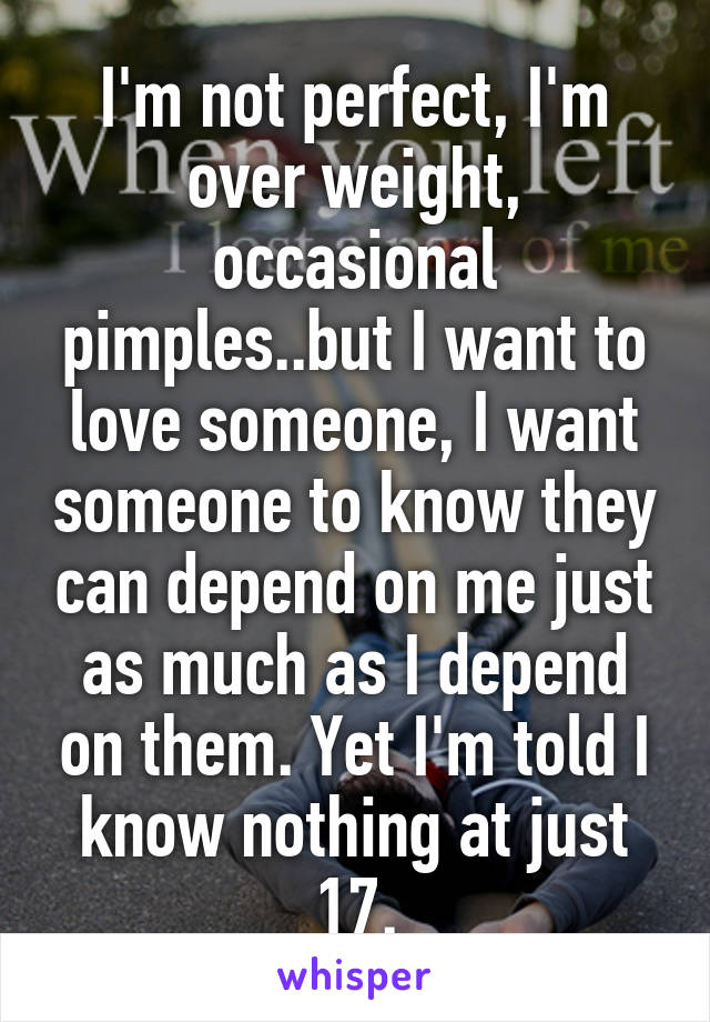 I'm not perfect, I'm over weight, occasional pimples..but I want to love someone, I want someone to know they can depend on me just as much as I depend on them. Yet I'm told I know nothing at just 17.