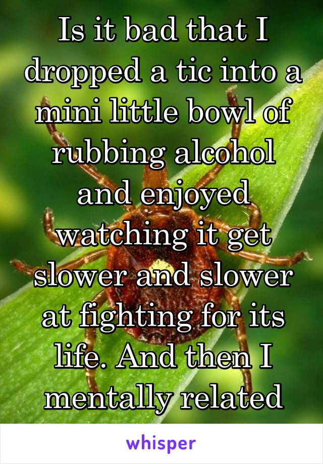 Is it bad that I dropped a tic into a mini little bowl of rubbing alcohol and enjoyed watching it get slower and slower at fighting for its life. And then I mentally related serial killers to it.