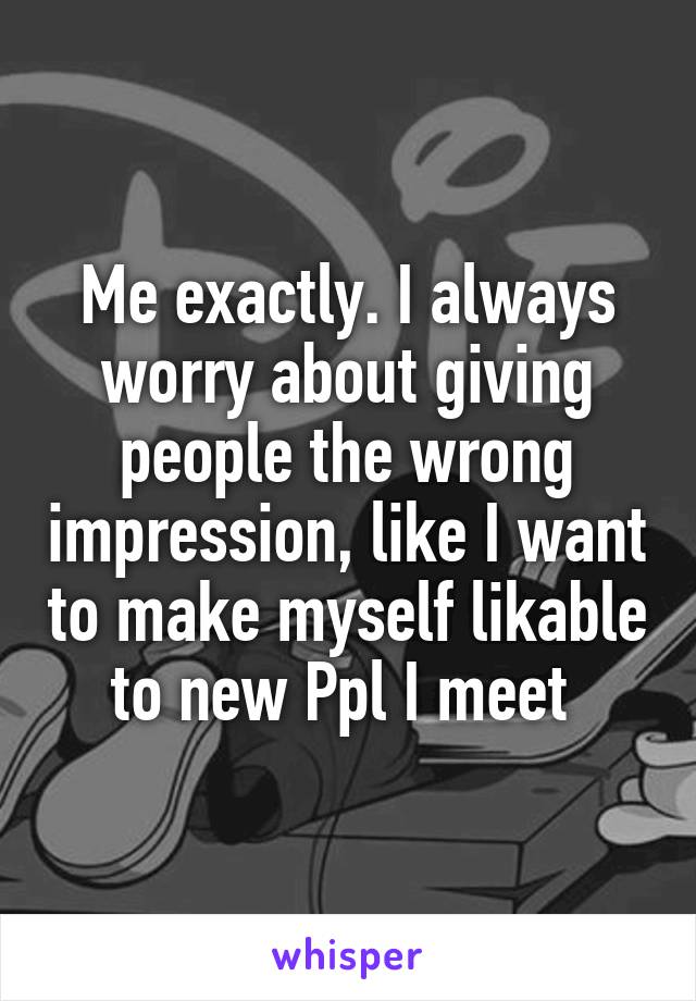 Me exactly. I always worry about giving people the wrong impression, like I want to make myself likable to new Ppl I meet 