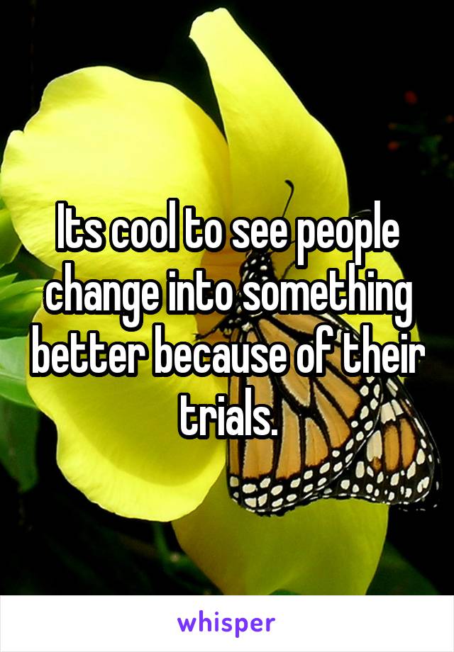 Its cool to see people change into something better because of their trials.