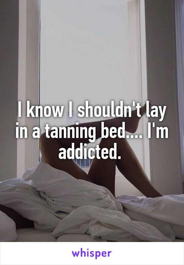 I know I shouldn't lay in a tanning bed.... I'm addicted. 