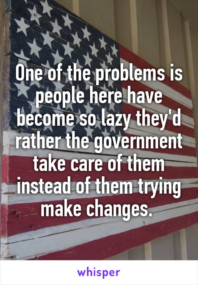 One of the problems is people here have become so lazy they'd rather the government take care of them instead of them trying make changes. 