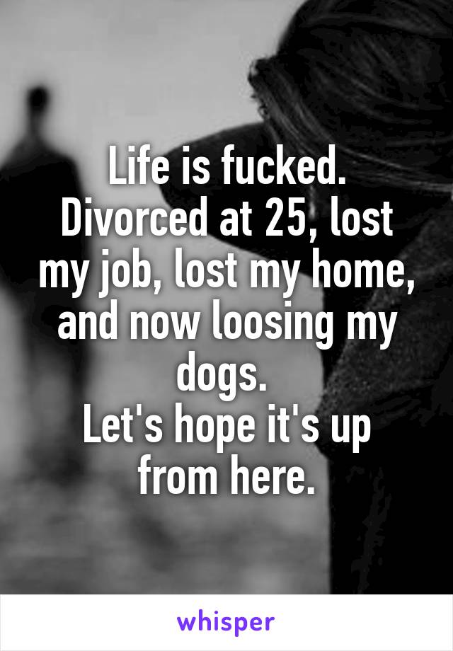 Life is fucked.
Divorced at 25, lost my job, lost my home, and now loosing my dogs. 
Let's hope it's up from here.