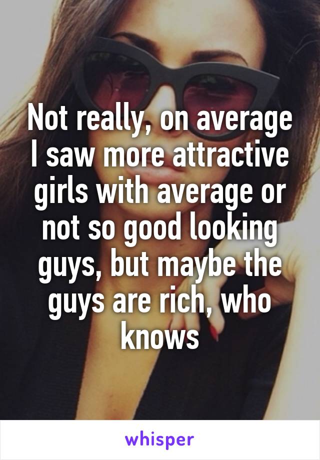 Not really, on average I saw more attractive girls with average or not so good looking guys, but maybe the guys are rich, who knows