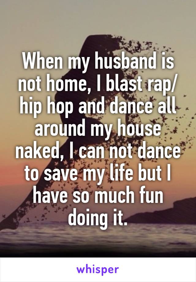 When my husband is not home, I blast rap/ hip hop and dance all around my house naked, I can not dance to save my life but I have so much fun doing it.