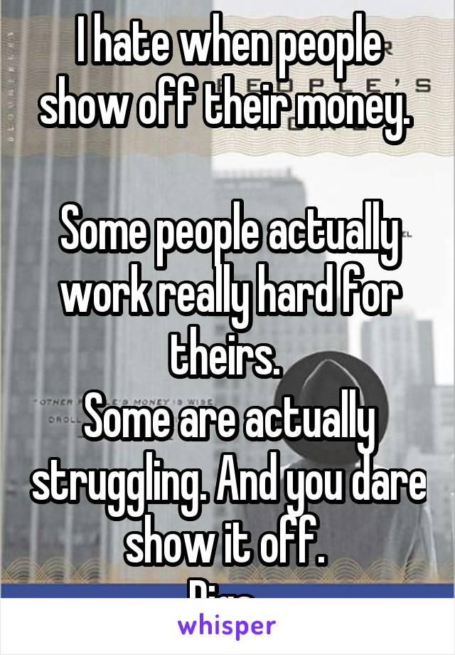 I hate when people show off their money. 

Some people actually work really hard for theirs. 
Some are actually struggling. And you dare show it off. 
Pigs. 