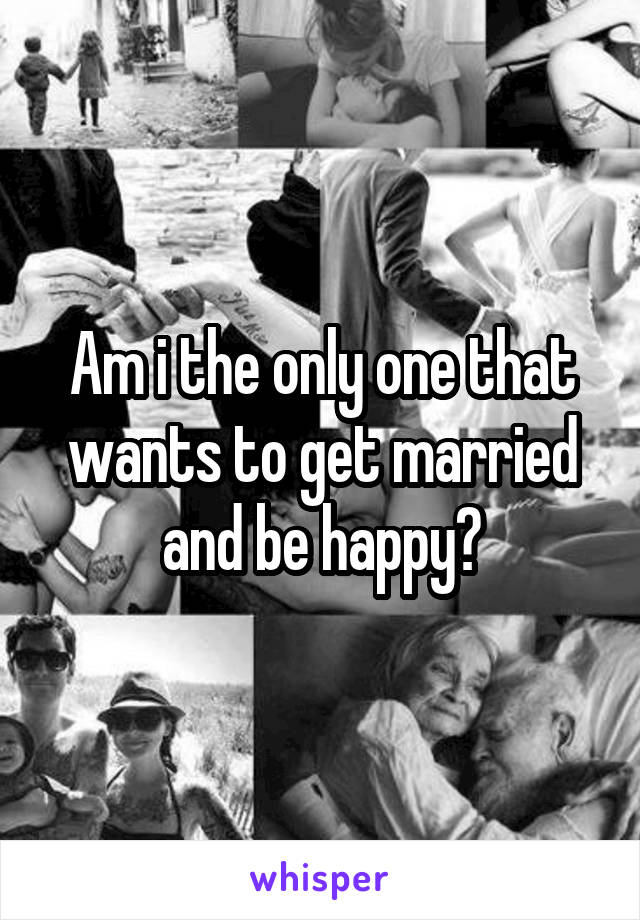 Am i the only one that wants to get married and be happy?