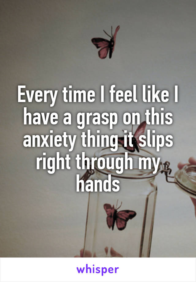 Every time I feel like I have a grasp on this anxiety thing it slips right through my hands