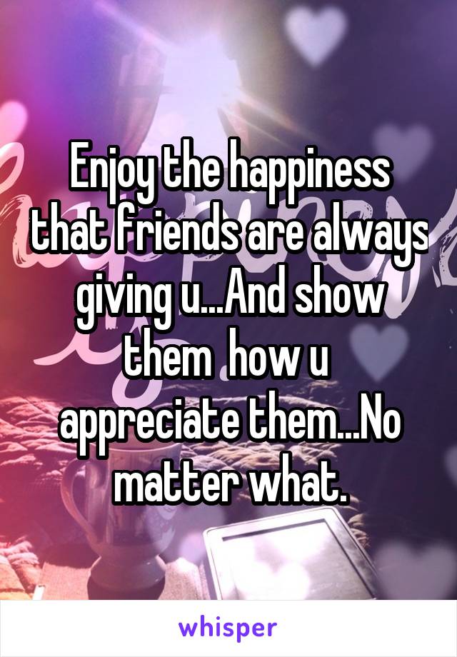 Enjoy the happiness that friends are always giving u...And show them  how u  appreciate them...No matter what.