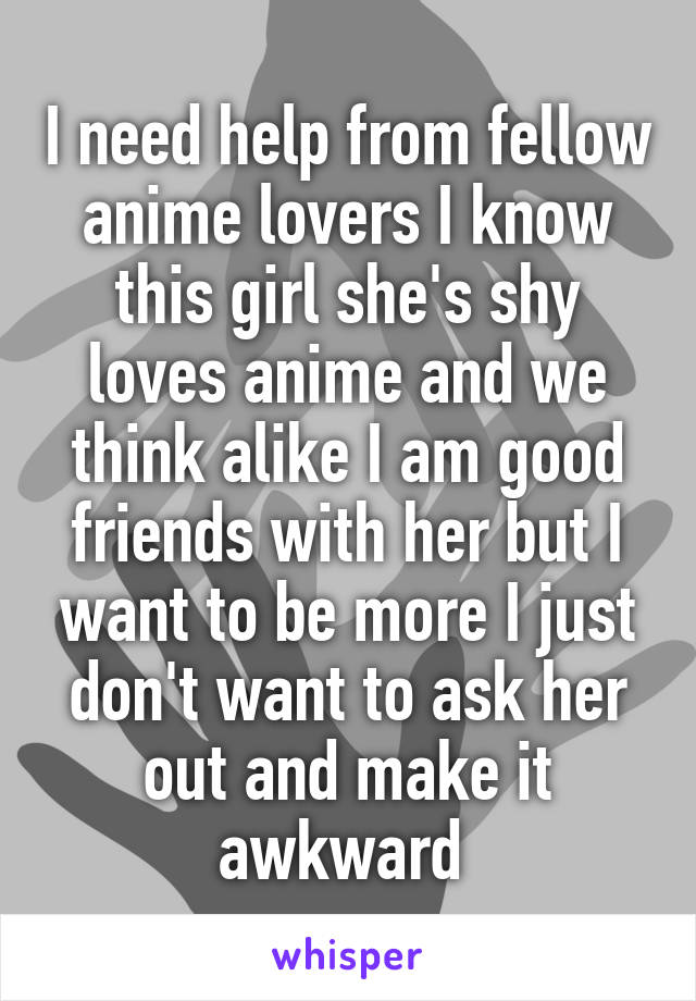 I need help from fellow anime lovers I know this girl she's shy loves anime and we think alike I am good friends with her but I want to be more I just don't want to ask her out and make it awkward 