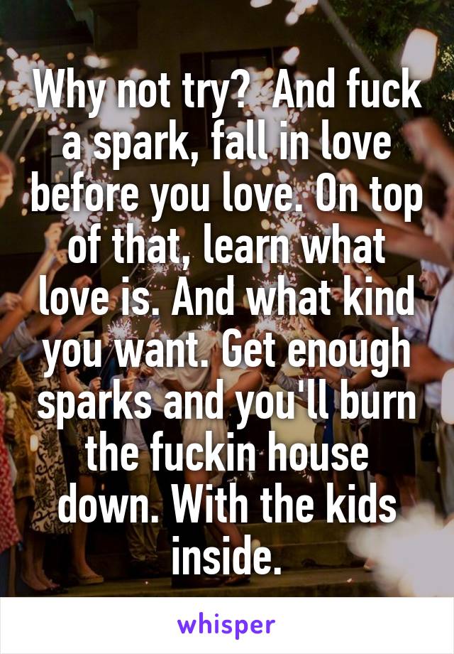 Why not try?  And fuck a spark, fall in love before you love. On top of that, learn what love is. And what kind you want. Get enough sparks and you'll burn the fuckin house down. With the kids inside.