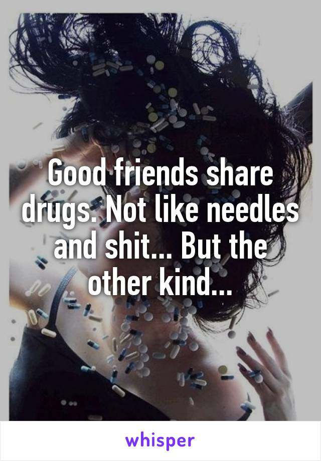 Good friends share drugs. Not like needles and shit... But the other kind...