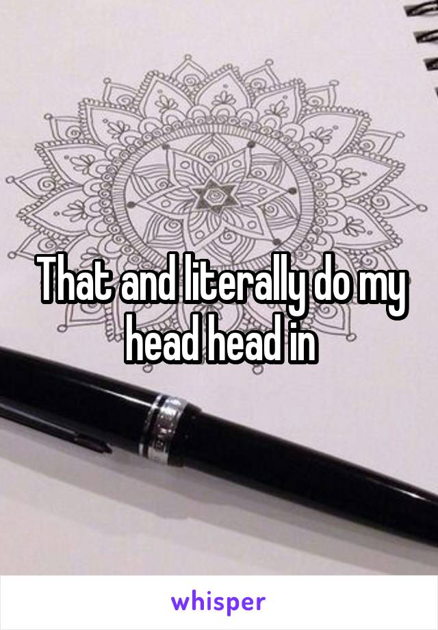 That and literally do my head head in