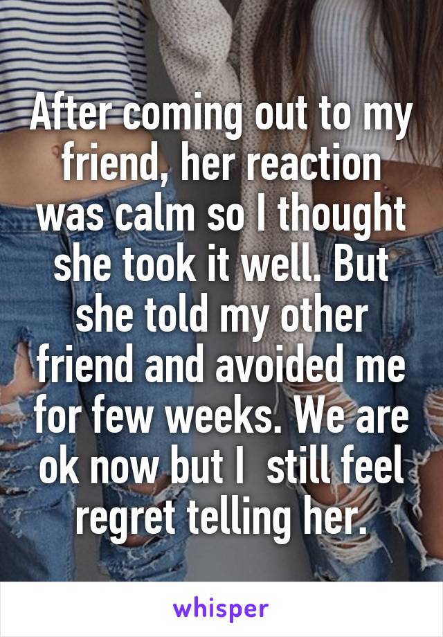 After coming out to my friend, her reaction was calm so I thought she took it well. But she told my other friend and avoided me for few weeks. We are ok now but I  still feel regret telling her.