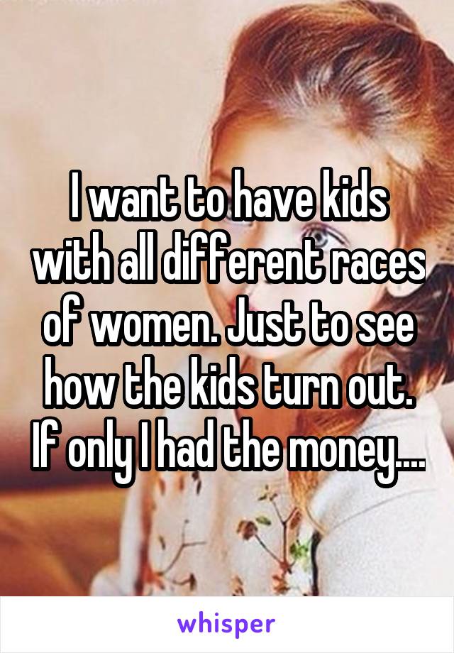 I want to have kids with all different races of women. Just to see how the kids turn out. If only I had the money....