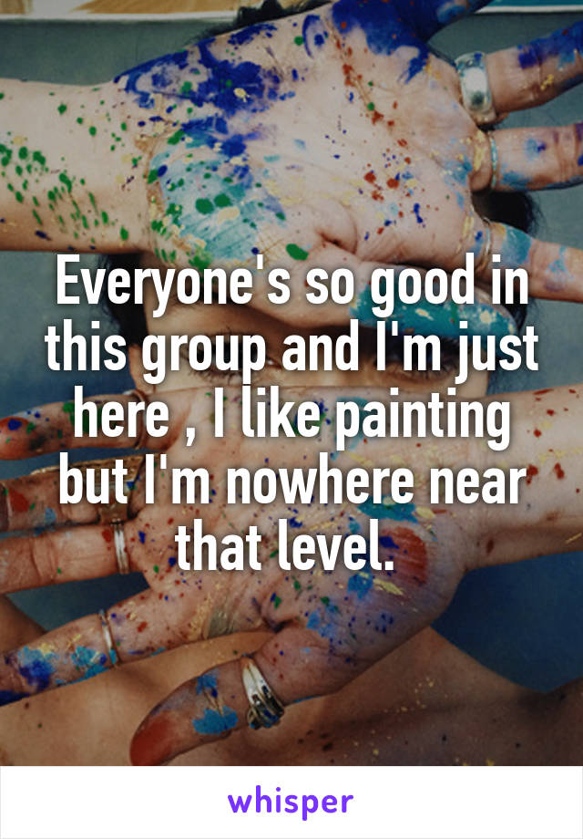 Everyone's so good in this group and I'm just here , I like painting but I'm nowhere near that level. 