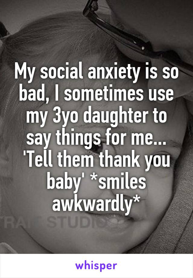 My social anxiety is so bad, I sometimes use my 3yo daughter to say things for me... 'Tell them thank you baby' *smiles awkwardly*