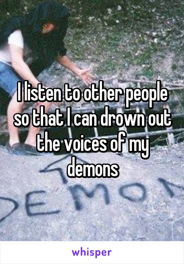 I listen to other people so that I can drown out the voices of my demons