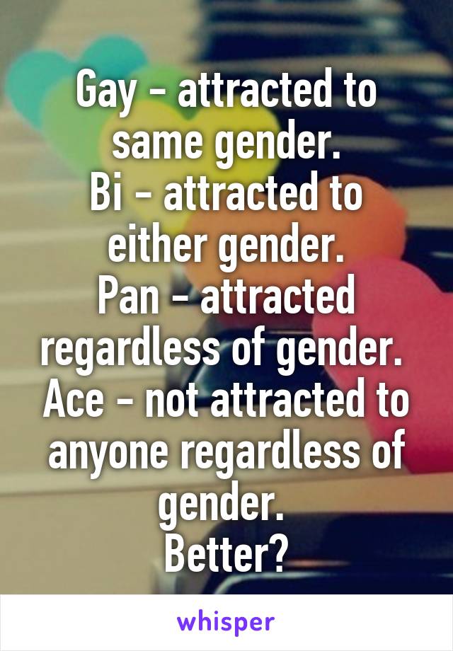 Gay - attracted to same gender.
Bi - attracted to either gender.
Pan - attracted regardless of gender. 
Ace - not attracted to anyone regardless of gender. 
Better?