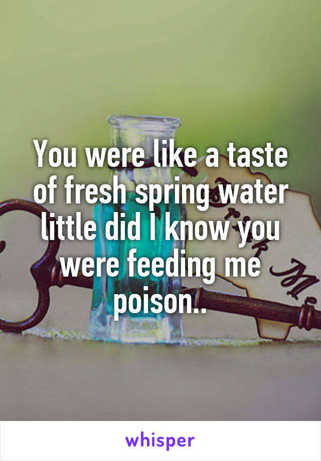 You were like a taste of fresh spring water little did I know you were feeding me poison..