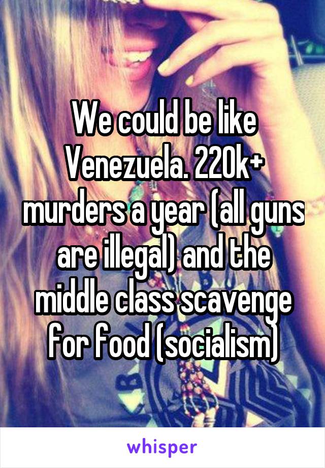 We could be like Venezuela. 220k+ murders a year (all guns are illegal) and the middle class scavenge for food (socialism)