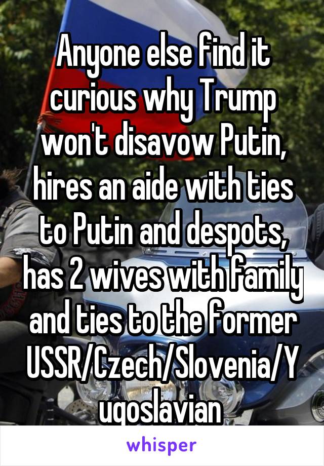 Anyone else find it curious why Trump won't disavow Putin, hires an aide with ties to Putin and despots, has 2 wives with family and ties to the former USSR/Czech/Slovenia/Yugoslavian 