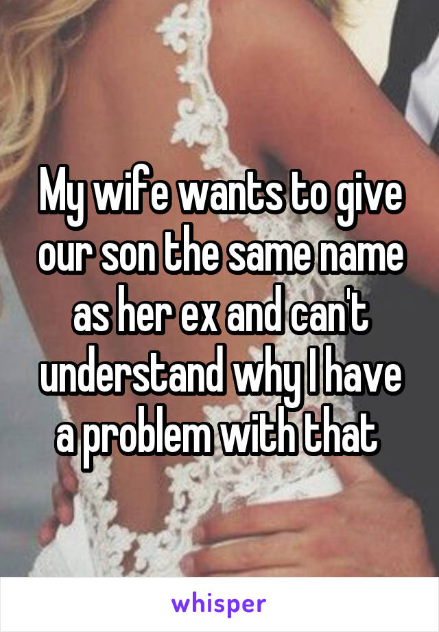 My wife wants to give our son the same name as her ex and can't understand why I have a problem with that 