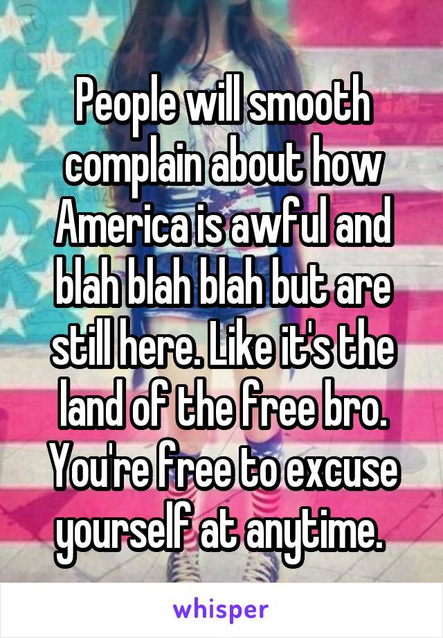 People will smooth complain about how America is awful and blah blah blah but are still here. Like it's the land of the free bro. You're free to excuse yourself at anytime. 