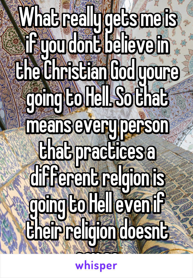 What really gets me is if you dont believe in the Christian God youre going to Hell. So that means every person that practices a different relgion is going to Hell even if their religion doesnt say so