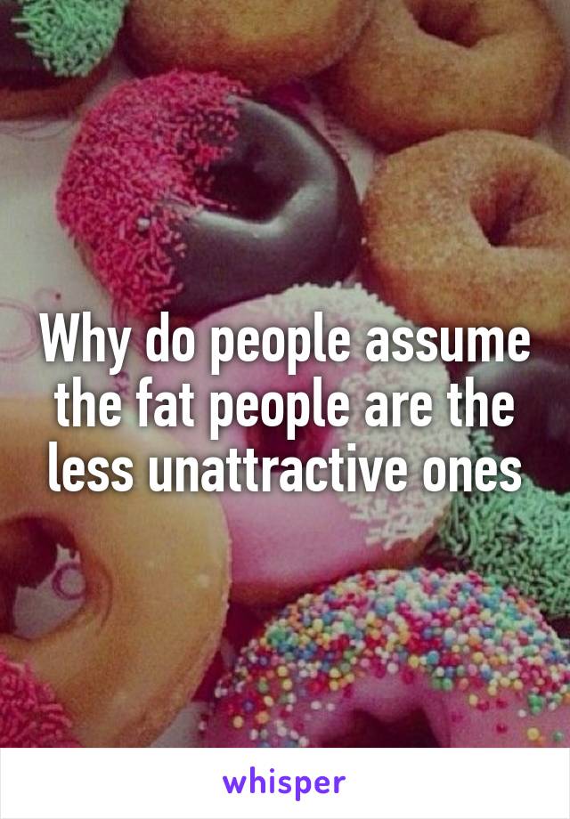 Why do people assume the fat people are the less unattractive ones