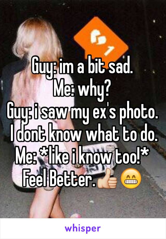 Guy: im a bit sad.
Me: why?
Guy: i saw my ex's photo.
 I dont know what to do.
Me: *like i know too!* Feel Better.👍😁