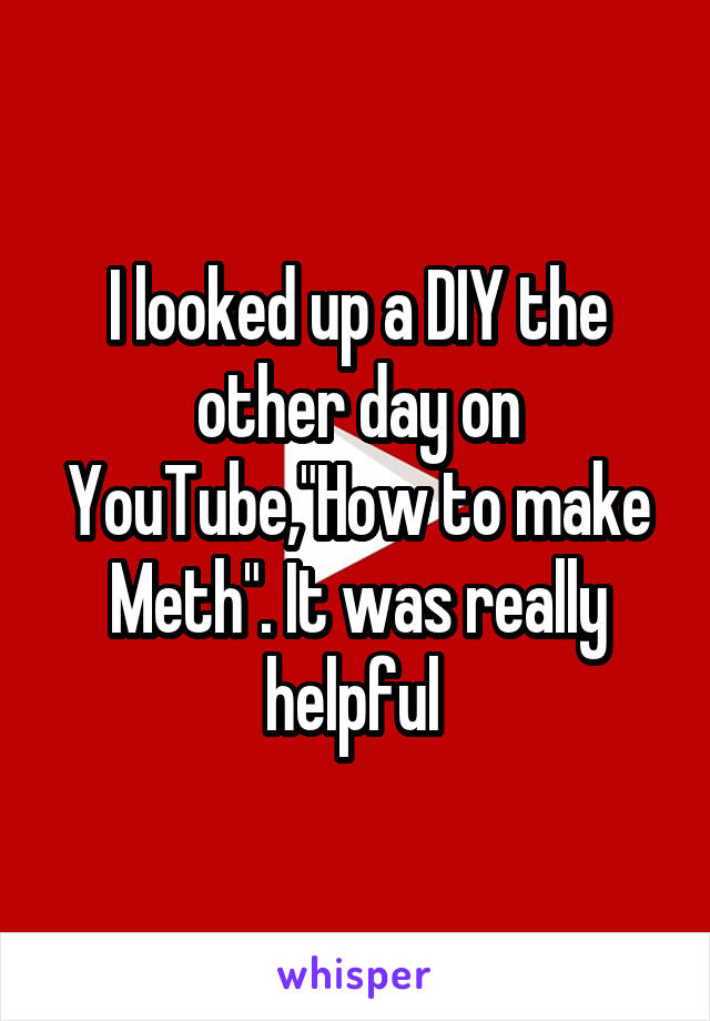 I looked up a DIY the other day on YouTube,"How to make Meth". It was really helpful 