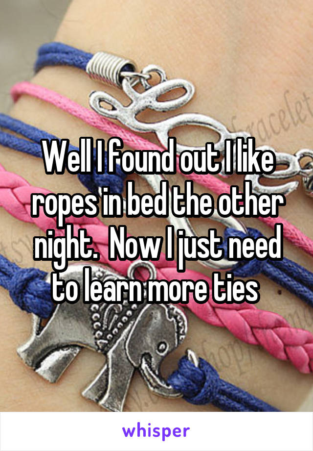 Well I found out I like ropes in bed the other night.  Now I just need to learn more ties 