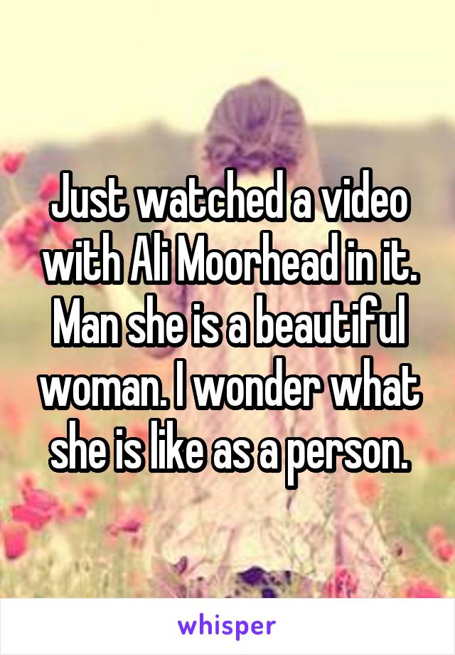 Just watched a video with Ali Moorhead in it. Man she is a beautiful woman. I wonder what she is like as a person.