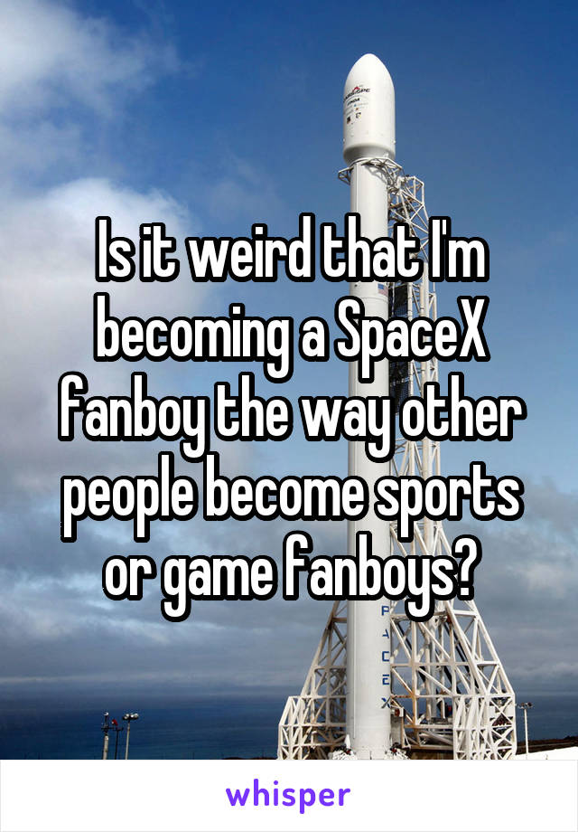 Is it weird that I'm becoming a SpaceX fanboy the way other people become sports or game fanboys?