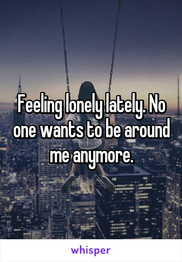 Feeling lonely lately. No one wants to be around me anymore.