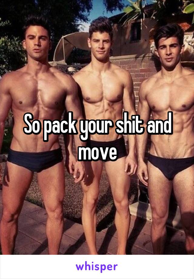 So pack your shit and move