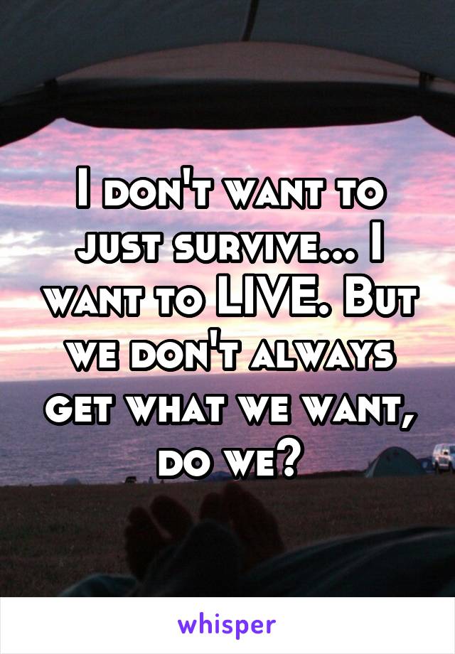 I don't want to just survive... I want to LIVE. But we don't always get what we want, do we?